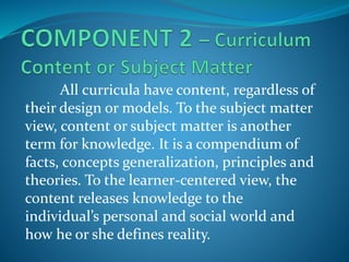 All curricula have content, regardless of
their design or models. To the subject matter
view, content or subject matter is another
term for knowledge. It is a compendium of
facts, concepts generalization, principles and
theories. To the learner-centered view, the
content releases knowledge to the
individual’s personal and social world and
how he or she defines reality.
 