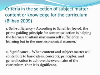 Criteria in the selection of subject matter
content or knowledge for the curriculum
(Bilbao 2009)
1. Self-sufficiency – According to Scheffler (1970), the
prime guiding principle for content selection is helping
the learners to attain maximum self sufficiency in
learning but in the most economical manner.
2. Significance – When content and subject matter will
contribute to basic ideas, concepts, principles, and
generalization to achieve the overall aim of the
curriculum, then it is significant.
 