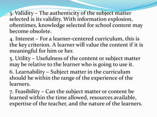 3. Validity – The authenticity of the subject matter
selected is its validity. With information explosion,
oftentimes, knowledge selected for school content may
become obsolete.
4. Interest – For a learner-centered curriculum, this is
the key criterion. A learner will value the content if it is
meaningful for him or her.
5. Utility – Usefulness of the content or subject matter
may be relative to the learner who is going to use it.
6. Learnability – Subject matter in the curriculum
should be within the range of the experience of the
learners.
7. Feasibility – Can the subject matter or content be
learned within the time allowed, resources available,
expertise of the teacher, and the nature of the learners.
 