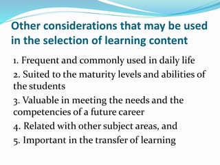 Other considerations that may be used
in the selection of learning content
1. Frequent and commonly used in daily life
2. Suited to the maturity levels and abilities of
the students
3. Valuable in meeting the needs and the
competencies of a future career
4. Related with other subject areas, and
5. Important in the transfer of learning
 
