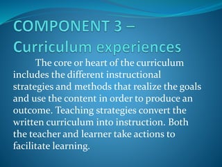 The core or heart of the curriculum
includes the different instructional
strategies and methods that realize the goals
and use the content in order to produce an
outcome. Teaching strategies convert the
written curriculum into instruction. Both
the teacher and learner take actions to
facilitate learning.
 