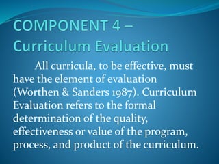 All curricula, to be effective, must
have the element of evaluation
(Worthen & Sanders 1987). Curriculum
Evaluation refers to the formal
determination of the quality,
effectiveness or value of the program,
process, and product of the curriculum.
 
