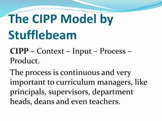 The CIPP Model by
Stufflebeam
CIPP – Context – Input – Process –
Product.
The process is continuous and very
important to curriculum managers, like
principals, supervisors, department
heads, deans and even teachers.
 