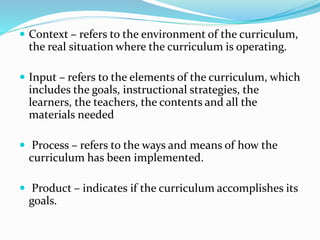  Context – refers to the environment of the curriculum,
the real situation where the curriculum is operating.
 Input – refers to the elements of the curriculum, which
includes the goals, instructional strategies, the
learners, the teachers, the contents and all the
materials needed
 Process – refers to the ways and means of how the
curriculum has been implemented.
 Product – indicates if the curriculum accomplishes its
goals.
 