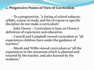 2. Progressive Points of View of Curriculum
- To a progressivist, “a listing of school subjects,
syllabi, course of study, and list of course or specific
discipline do not make a curriculum”.
- John Dewey – Curriculum is base on Dewey’s
definition of experience and education.
- Caswell and Campbell viewed curriculum as “all
experiences children have under the guidance of
teachers.”
- Marsh and Willis viewed curriculum as “all the
experiences in the classroom which is planned and
enacted by the teacher, and also learned by the
students.”
 