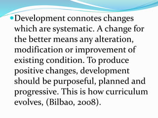 Development connotes changes
which are systematic. A change for
the better means any alteration,
modification or improvement of
existing condition. To produce
positive changes, development
should be purposeful, planned and
progressive. This is how curriculum
evolves, (Bilbao, 2008).
 
