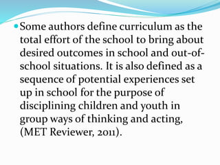 Some authors define curriculum as the
total effort of the school to bring about
desired outcomes in school and out-of-
school situations. It is also defined as a
sequence of potential experiences set
up in school for the purpose of
disciplining children and youth in
group ways of thinking and acting,
(MET Reviewer, 2011).
 