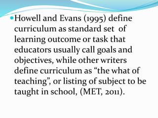 Howell and Evans (1995) define
curriculum as standard set of
learning outcome or task that
educators usually call goals and
objectives, while other writers
define curriculum as “the what of
teaching”, or listing of subject to be
taught in school, (MET, 2011).
 