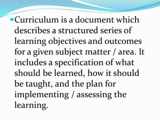 Curriculum is a document which
describes a structured series of
learning objectives and outcomes
for a given subject matter / area. It
includes a specification of what
should be learned, how it should
be taught, and the plan for
implementing / assessing the
learning.
 
