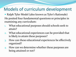 Models of curriculum development
 Ralph Tyler Model (also known as Tyler’s Rationale)
He posited four fundamental questions or principles in
examining any curriculum:
1. What educational purposes should schools seek to
attain?
2. What educational experiences can be provided that
is likely to attain these purposes?
3. How can these educational experiences be effectively
organized?
4. How can we determine whether these purposes are
being attained or not?
 