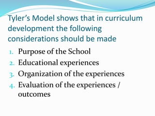 Tyler’s Model shows that in curriculum
development the following
considerations should be made
1. Purpose of the School
2. Educational experiences
3. Organization of the experiences
4. Evaluation of the experiences /
outcomes
 