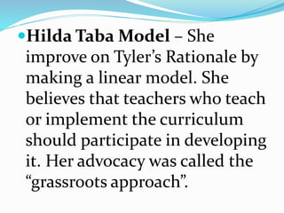 Hilda Taba Model – She
improve on Tyler’s Rationale by
making a linear model. She
believes that teachers who teach
or implement the curriculum
should participate in developing
it. Her advocacy was called the
“grassroots approach”.
 