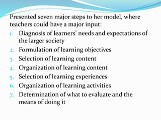 Presented seven major steps to her model, where
teachers could have a major input:
1. Diagnosis of learners’ needs and expectations of
the larger society
2. Formulation of learning objectives
3. Selection of learning content
4. Organization of learning content
5. Selection of learning experiences
6. Organization of learning activities
7. Determination of what to evaluate and the
means of doing it
 