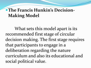 The Francis Hunkin’s Decision-
Making Model
What sets this model apart is its
recommended first stage of circular
decision making. The first stage requires
that participants to engage in a
deliberation regarding the nature
curriculum and also its educational and
social political value.
 