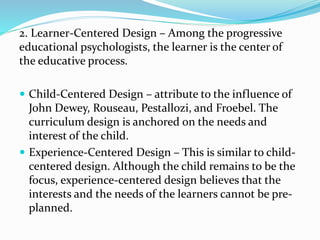 2. Learner-Centered Design – Among the progressive
educational psychologists, the learner is the center of
the educative process.
 Child-Centered Design – attribute to the influence of
John Dewey, Rouseau, Pestallozi, and Froebel. The
curriculum design is anchored on the needs and
interest of the child.
 Experience-Centered Design – This is similar to child-
centered design. Although the child remains to be the
focus, experience-centered design believes that the
interests and the needs of the learners cannot be pre-
planned.
 
