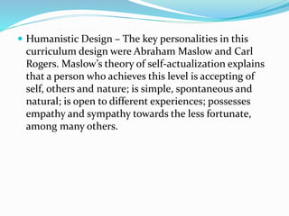 Humanistic Design – The key personalities in this
curriculum design were Abraham Maslow and Carl
Rogers. Maslow’s theory of self-actualization explains
that a person who achieves this level is accepting of
self, others and nature; is simple, spontaneous and
natural; is open to different experiences; possesses
empathy and sympathy towards the less fortunate,
among many others.
 