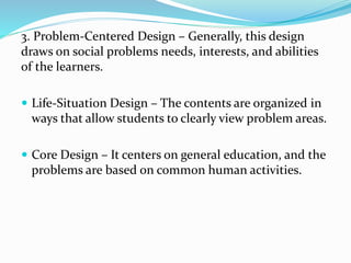 3. Problem-Centered Design – Generally, this design
draws on social problems needs, interests, and abilities
of the learners.
 Life-Situation Design – The contents are organized in
ways that allow students to clearly view problem areas.
 Core Design – It centers on general education, and the
problems are based on common human activities.
 