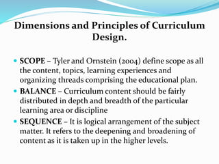 Dimensions and Principles of Curriculum
Design.
 SCOPE – Tyler and Ornstein (2004) define scope as all
the content, topics, learning experiences and
organizing threads comprising the educational plan.
 BALANCE – Curriculum content should be fairly
distributed in depth and breadth of the particular
learning area or discipline
 SEQUENCE – It is logical arrangement of the subject
matter. It refers to the deepening and broadening of
content as it is taken up in the higher levels.
 