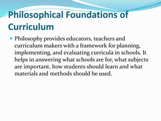 Philosophical Foundations of
Curriculum
 Philosophy provides educators, teachers and
curriculum makers with a framework for planning,
implementing, and evaluating curricula in schools. It
helps in answering what schools are for, what subjects
are important, how students should learn and what
materials and methods should be used.
 