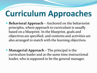 Curriculum Approaches
 Behavioral Approach – Anchored on the behaviorist
principles, where approach to curriculum is usually
based on a blueprint. In the blueprint, goals and
objectives are specified, and contents and activities are
also arranged to match with the learning objectives.
 Managerial Approach – The principal is the
curriculum leader and at the same time instructional
leader, who is supposed to be the general manager.
 