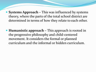  Systems Approach – This was influenced by systems
theory, where the parts of the total school district are
determined in terms of how they relate to each other.
 Humanistic approach – This approach is rooted in
the progressive philosophy and child-centered
movement. It considers the formal or planned
curriculum and the informal or hidden curriculum.
 