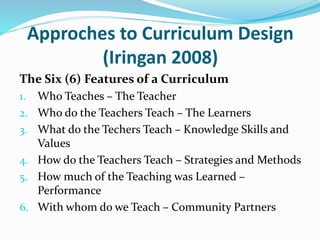 Approches to Curriculum Design
(Iringan 2008)
The Six (6) Features of a Curriculum
1. Who Teaches – The Teacher
2. Who do the Teachers Teach – The Learners
3. What do the Techers Teach – Knowledge Skills and
Values
4. How do the Teachers Teach – Strategies and Methods
5. How much of the Teaching was Learned –
Performance
6. With whom do we Teach – Community Partners
 