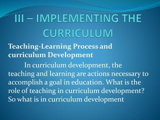 Teaching-Learning Process and
curriculum Development
In curriculum development, the
teaching and learning are actions necessary to
accomplish a goal in education. What is the
role of teaching in curriculum development?
So what is in curriculum development
 