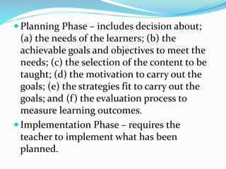  Planning Phase – includes decision about;
(a) the needs of the learners; (b) the
achievable goals and objectives to meet the
needs; (c) the selection of the content to be
taught; (d) the motivation to carry out the
goals; (e) the strategies fit to carry out the
goals; and (f) the evaluation process to
measure learning outcomes.
 Implementation Phase – requires the
teacher to implement what has been
planned.
 