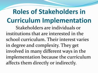 Roles of Stakeholders in
Curriculum Implementation
Stakeholders are individuals or
institutions that are interested in the
school curriculum. Their interest varies
in degree and complexity. They get
involved in many different ways in the
implementation because the curriculum
affects them directly or indirectly.
 