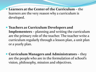  Learners at the Center of the Curriculum – the
learners are the very reason why a curriculum is
developed.
 Teachers as Curriculum Developers and
Implementers – planning and writing the curriculum
are the primary role of the teacher. The teacher write a
curriculum regularly through a lesson plan, a unit plan
or a yearly plan.
 Curriculum Managers and Administrators – they
are the people who are in the formulation of school’s
vision, philosophy, mission and objectives.
 