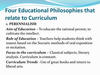 Four Educational Philosophies that
relate to Curriculum
1. PERENNIALISM
Aim of Education – To educate the rational person; to
cultivate the intellect.
Role of Education – Teachers help students think with
reason based on the Socratic methods of oral exposition
or recitation.
Focus in the curriculum – Classical subjects, literary
analysis. Curriculum is constant.
Curriculum Trends –Use of great books and return to
liberal arts.
 