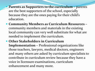  Parents as Supporters to the curriculum – parents
are the best supporters of the school, especially
because they are the ones paying for their child’s
education.
 Community Members as Curriculum Resources –
community members and materials in the existing
local community can very well substitute for what are
needed to implement the curriculum.
 Other Stakeholders in Curriculum
Implementation – Professional organizations like
those teachers, lawyers, medical doctors, engineers
and many others are asked by curriculum specialists to
contribute in curriculum review because they have a
voice in licensure examinations, curriculum
enhancement and many more.
 