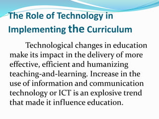 The Role of Technology in
Implementing the Curriculum
Technological changes in education
make its impact in the delivery of more
effective, efficient and humanizing
teaching-and-learning. Increase in the
use of information and communication
technology or ICT is an explosive trend
that made it influence education.
 
