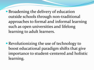  Broadening the delivery of education
outside schools through non-traditional
approaches to formal and informal learning
such as open universities and lifelong
learning to adult learners.
 Revolutionizing the use of technology to
boost educational paradigm shifts that give
importance to student-centered and holistic
learning.
 