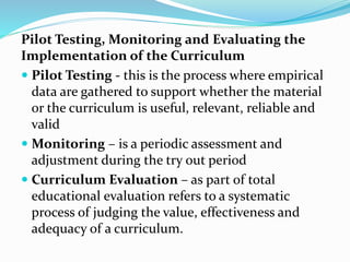 Pilot Testing, Monitoring and Evaluating the
Implementation of the Curriculum
 Pilot Testing - this is the process where empirical
data are gathered to support whether the material
or the curriculum is useful, relevant, reliable and
valid
 Monitoring – is a periodic assessment and
adjustment during the try out period
 Curriculum Evaluation – as part of total
educational evaluation refers to a systematic
process of judging the value, effectiveness and
adequacy of a curriculum.
 