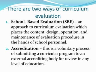 There are two ways of curriculum
evaluation
1. School- Based Evaluation (SBE) – an
approach to curriculum evaluation which
places the content, design, operation, and
maintenance of evaluation procedure in
the hands of school personnel.
2. Accreditation – this is a voluntary process
of submitting a curricular program to an
external accrediting body for review in any
level of education.
 