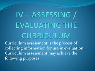 Curriculum assessment is the process of
collecting information for use in evaluation.
Curriculum assessment may achieve the
following purposes:
 