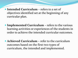  Intended Curriculum – refers to a set of
objectives identified set at the beginning of any
curricular plan.
 Implemented Curriculum – refers to the various
learning activities or experiences of the students in
order to achieve the intended curricular outcomes.
 Achieved Curriculum – refer to the curriculum
outcomes based on the first two types of
curriculum, the intended and implemented.
 