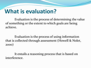 What is evaluation?
Evaluation is the process of determining the value
of something or the extent to which goals are being
achieve.
Evaluation is the process of using information
that is collected through assessment (Howell & Nolet,
2000)
It entails a reasoning process that is based on
interference.
 