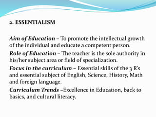 2. ESSENTIALISM
Aim of Education – To promote the intellectual growth
of the individual and educate a competent person.
Role of Education – The teacher is the sole authority in
his/her subject area or field of specialization.
Focus in the curriculum – Essential skills of the 3 R’s
and essential subject of English, Science, History, Math
and foreign language.
Curriculum Trends –Excellence in Education, back to
basics, and cultural literacy.
 