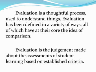 Evaluation is a thoughtful process,
used to understand things. Evaluation
has been defined in a variety of ways, all
of which have at their core the idea of
comparison.
Evaluation is the judgement made
about the assessments of student
learning based on established criteria.
 