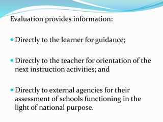 Evaluation provides information:
 Directly to the learner for guidance;
 Directly to the teacher for orientation of the
next instruction activities; and
 Directly to external agencies for their
assessment of schools functioning in the
light of national purpose.
 
