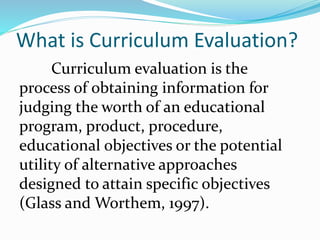 What is Curriculum Evaluation?
Curriculum evaluation is the
process of obtaining information for
judging the worth of an educational
program, product, procedure,
educational objectives or the potential
utility of alternative approaches
designed to attain specific objectives
(Glass and Worthem, 1997).
 