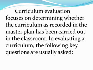 Curriculum evaluation
focuses on determining whether
the curriculum as recorded in the
master plan has been carried out
in the classroom. In evaluating a
curriculum, the following key
questions are usually asked:
 