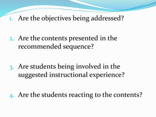 1. Are the objectives being addressed?
2. Are the contents presented in the
recommended sequence?
3. Are students being involved in the
suggested instructional experience?
4. Are the students reacting to the contents?
 