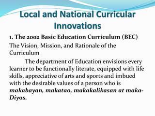 Local and National Curricular
Innovations
1. The 2002 Basic Education Curriculum (BEC)
The Vision, Mission, and Rationale of the
Curriculum
The department of Education envisions every
learner to be functionally literate, equipped with life
skills, appreciative of arts and sports and imbued
with the desirable values of a person who is
makabayan, makatao, makakalikasan at maka-
Diyos.
 