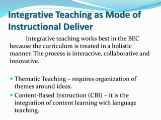 Integrative Teaching as Mode of
Instructional Deliver
Integrative teaching works best in the BEC
because the curriculum is treated in a holistic
manner. The process is interactive, collaborative and
innovative.
 Thematic Teaching – requires organization of
themes around ideas.
 Content-Based Instruction (CBI) – it is the
integration of content learning with language
teaching.
 