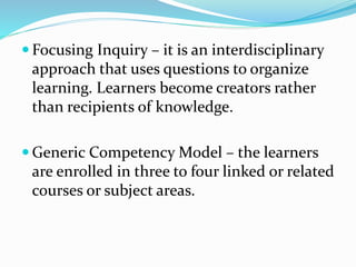  Focusing Inquiry – it is an interdisciplinary
approach that uses questions to organize
learning. Learners become creators rather
than recipients of knowledge.
 Generic Competency Model – the learners
are enrolled in three to four linked or related
courses or subject areas.
 