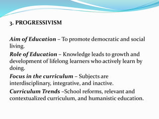 3. PROGRESSIVISM
Aim of Education – To promote democratic and social
living.
Role of Education – Knowledge leads to growth and
development of lifelong learners who actively learn by
doing.
Focus in the curriculum – Subjects are
interdisciplinary, integrative, and inactive.
Curriculum Trends –School reforms, relevant and
contextualized curriculum, and humanistic education.
 