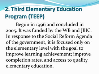 2. Third Elementary Education
Program (TEEP)
Begun in 1996 and concluded in
2005. It was funded by the WB and JBIC.
In response to the Social Reform Agenda
of the government, it is focused only on
the elementary level with the goal to
improve learning achievement; improve
completion rates, and access to quality
elementary education.
 